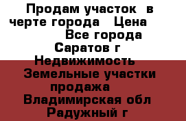 Продам участок​ в черте города › Цена ­ 500 000 - Все города, Саратов г. Недвижимость » Земельные участки продажа   . Владимирская обл.,Радужный г.